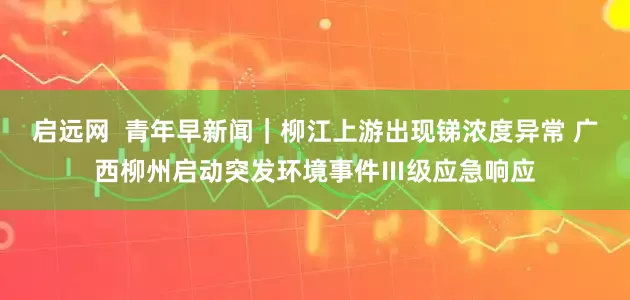启远网  青年早新闻｜柳江上游出现锑浓度异常 广西柳州启动突发环境事件Ⅲ级应急响应