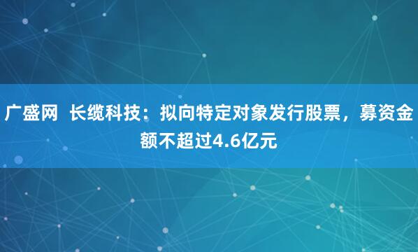 广盛网  长缆科技：拟向特定对象发行股票，募资金额不超过4.6亿元