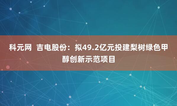 科元网  吉电股份：拟49.2亿元投建梨树绿色甲醇创新示范项目