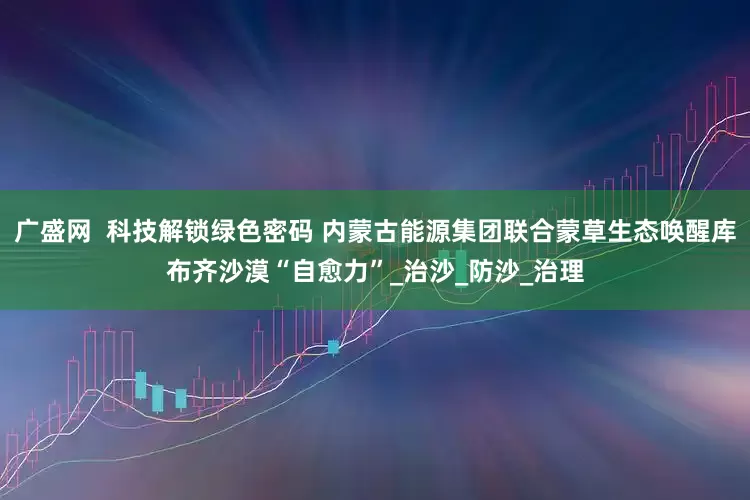 广盛网  科技解锁绿色密码 内蒙古能源集团联合蒙草生态唤醒库布齐沙漠“自愈力”_治沙_防沙_治理