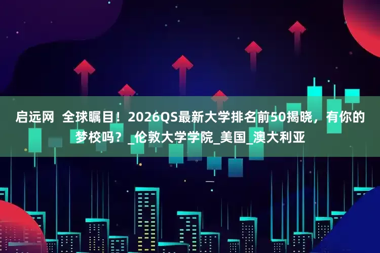 启远网  全球瞩目！2026QS最新大学排名前50揭晓，有你的梦校吗？_伦敦大学学院_美国_澳大利亚