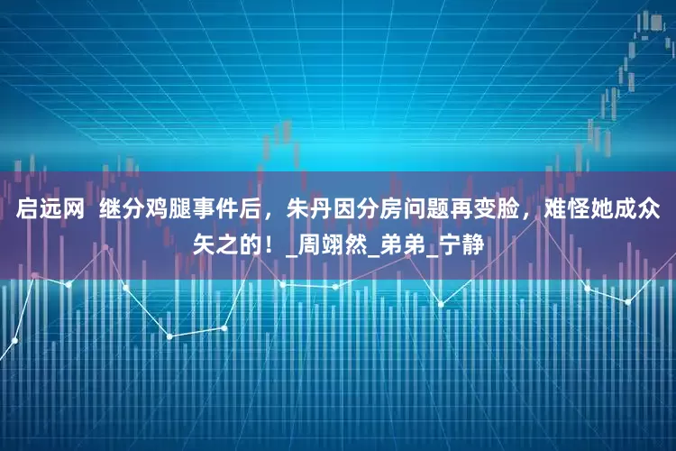启远网  继分鸡腿事件后，朱丹因分房问题再变脸，难怪她成众矢之的！_周翊然_弟弟_宁静