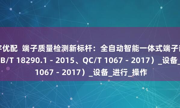 天宇优配  端子质量检测新标杆：全自动智能一体式端子剖面分析仪（GB/T 18290.1 - 2015、QC/T 1067 - 2017）_设备_进行_操作