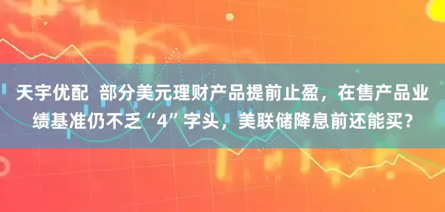 天宇优配  部分美元理财产品提前止盈，在售产品业绩基准仍不乏“4”字头，美联储降息前还能买？