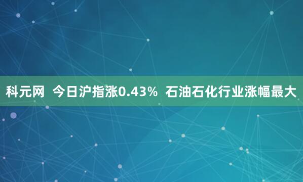 科元网  今日沪指涨0.43%  石油石化行业涨幅最大